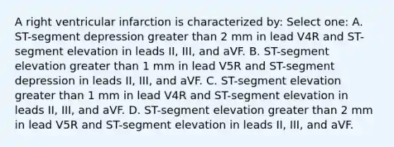 A right ventricular infarction is characterized by: Select one: A. ST-segment depression greater than 2 mm in lead V4R and ST-segment elevation in leads II, III, and aVF. B. ST-segment elevation greater than 1 mm in lead V5R and ST-segment depression in leads II, III, and aVF. C. ST-segment elevation greater than 1 mm in lead V4R and ST-segment elevation in leads II, III, and aVF. D. ST-segment elevation greater than 2 mm in lead V5R and ST-segment elevation in leads II, III, and aVF.