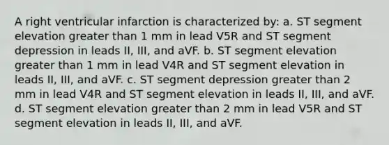 A right ventricular infarction is characterized by: a. ST segment elevation greater than 1 mm in lead V5R and ST segment depression in leads II, III, and aVF. b. ST segment elevation greater than 1 mm in lead V4R and ST segment elevation in leads II, III, and aVF. c. ST segment depression greater than 2 mm in lead V4R and ST segment elevation in leads II, III, and aVF. d. ST segment elevation greater than 2 mm in lead V5R and ST segment elevation in leads II, III, and aVF.