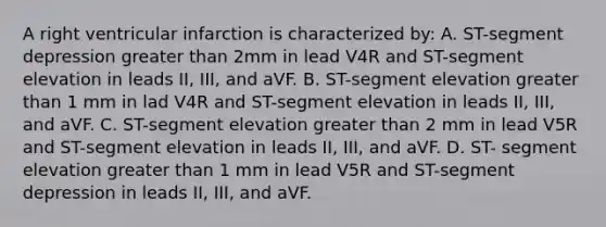 A right ventricular infarction is characterized by: A. ST-segment depression greater than 2mm in lead V4R and ST-segment elevation in leads II, III, and aVF. B. ST-segment elevation greater than 1 mm in lad V4R and ST-segment elevation in leads II, III, and aVF. C. ST-segment elevation greater than 2 mm in lead V5R and ST-segment elevation in leads II, III, and aVF. D. ST- segment elevation greater than 1 mm in lead V5R and ST-segment depression in leads II, III, and aVF.