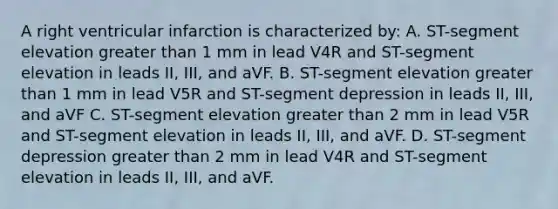 A right ventricular infarction is characterized by: A. ST-segment elevation greater than 1 mm in lead V4R and ST-segment elevation in leads II, III, and aVF. B. ST-segment elevation greater than 1 mm in lead V5R and ST-segment depression in leads II, III, and aVF C. ST-segment elevation greater than 2 mm in lead V5R and ST-segment elevation in leads II, III, and aVF. D. ST-segment depression greater than 2 mm in lead V4R and ST-segment elevation in leads II, III, and aVF.