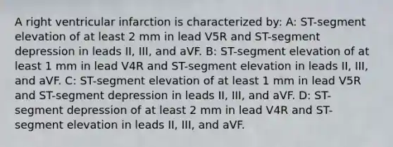 A right ventricular infarction is characterized by: A: ST-segment elevation of at least 2 mm in lead V5R and ST-segment depression in leads II, III, and aVF. B: ST-segment elevation of at least 1 mm in lead V4R and ST-segment elevation in leads II, III, and aVF. C: ST-segment elevation of at least 1 mm in lead V5R and ST-segment depression in leads II, III, and aVF. D: ST-segment depression of at least 2 mm in lead V4R and ST-segment elevation in leads II, III, and aVF.