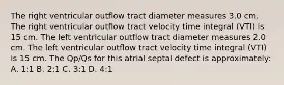 The right ventricular outflow tract diameter measures 3.0 cm. The right ventricular outflow tract velocity time integral (VTI) is 15 cm. The left ventricular outflow tract diameter measures 2.0 cm. The left ventricular outflow tract velocity time integral (VTI) is 15 cm. The Qp/Qs for this atrial septal defect is approximately: A. 1:1 B. 2:1 C. 3:1 D. 4:1