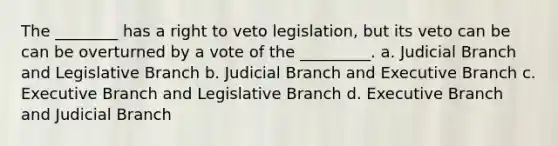 The ________ has a right to veto legislation, but its veto can be can be overturned by a vote of the _________. a. Judicial Branch and Legislative Branch b. Judicial Branch and Executive Branch c. Executive Branch and Legislative Branch d. Executive Branch and Judicial Branch