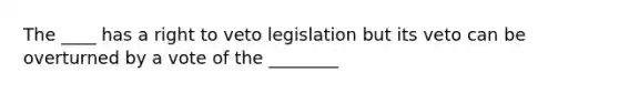 The ____ has a right to veto legislation but its veto can be overturned by a vote of the ________