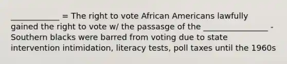 ____________ = The right to vote African Americans lawfully gained the right to vote w/ the passasge of the ________________ - Southern blacks were barred from voting due to state intervention intimidation, literacy tests, poll taxes until the 1960s