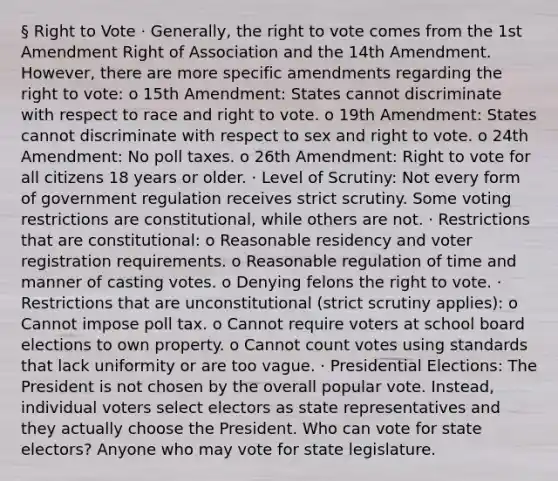 § Right to Vote · Generally, the right to vote comes from the 1st Amendment Right of Association and the 14th Amendment. However, there are more specific amendments regarding the right to vote: o 15th Amendment: States cannot discriminate with respect to race and right to vote. o 19th Amendment: States cannot discriminate with respect to sex and right to vote. o 24th Amendment: No poll taxes. o 26th Amendment: Right to vote for all citizens 18 years or older. · Level of Scrutiny: Not every form of government regulation receives strict scrutiny. Some voting restrictions are constitutional, while others are not. · Restrictions that are constitutional: o Reasonable residency and voter registration requirements. o Reasonable regulation of time and manner of casting votes. o Denying felons the right to vote. · Restrictions that are unconstitutional (strict scrutiny applies): o Cannot impose poll tax. o Cannot require voters at school board elections to own property. o Cannot count votes using standards that lack uniformity or are too vague. · Presidential Elections: The President is not chosen by the overall popular vote. Instead, individual voters select electors as state representatives and they actually choose the President. Who can vote for state electors? Anyone who may vote for state legislature.