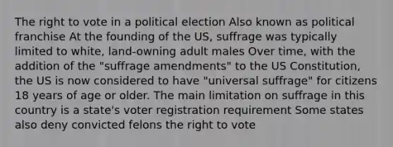 The right to vote in a political election Also known as political franchise At the founding of the US, suffrage was typically limited to white, land-owning adult males Over time, with the addition of the "suffrage amendments" to the US Constitution, the US is now considered to have "universal suffrage" for citizens 18 years of age or older. The main limitation on suffrage in this country is a state's voter registration requirement Some states also deny convicted felons the right to vote