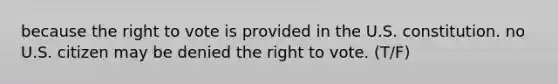 because the right to vote is provided in the U.S. constitution. no U.S. citizen may be denied the right to vote. (T/F)