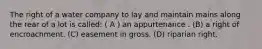 The right of a water company to lay and maintain mains along the rear of a lot is called: ( A ) an appurtenance . (B) a right of encroachment. (C) easement in gross. (D) riparian right.