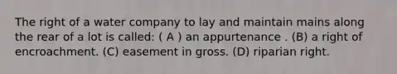 The right of a water company to lay and maintain mains along the rear of a lot is called: ( A ) an appurtenance . (B) a right of encroachment. (C) easement in gross. (D) riparian right.