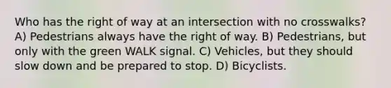 Who has the right of way at an intersection with no crosswalks? A) Pedestrians always have the right of way. B) Pedestrians, but only with the green WALK signal. C) Vehicles, but they should slow down and be prepared to stop. D) Bicyclists.