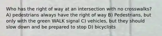 Who has the right of way at an intersection with no crosswalks? A) pedestrians always have the right of way B) Pedestrians, but only with the green WALK signal C) vehicles, but they should slow down and be prepared to stop D) bicyclists