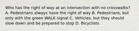 Who has the right of way at an intersection with no crosswalks? A. Pedestrians always have the right of way B. Pedestrians, but only with the green WALK signal C. Vehicles, but they should slow down and be prepared to stop D. Bicyclists