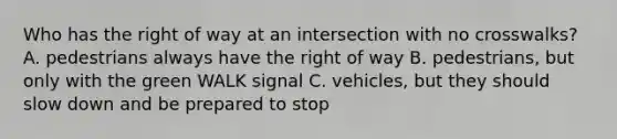 Who has the right of way at an intersection with no crosswalks? A. pedestrians always have the right of way B. pedestrians, but only with the green WALK signal C. vehicles, but they should slow down and be prepared to stop