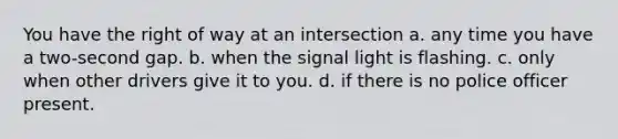 You have the right of way at an intersection a. any time you have a two-second gap. b. when the signal light is flashing. c. only when other drivers give it to you. d. if there is no police officer present.