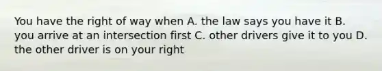 You have the right of way when A. the law says you have it B. you arrive at an intersection first C. other drivers give it to you D. the other driver is on your right