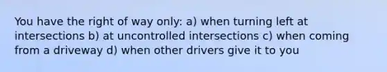 You have the right of way only: a) when turning left at intersections b) at uncontrolled intersections c) when coming from a driveway d) when other drivers give it to you