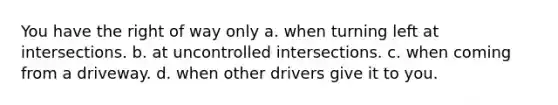 You have the right of way only a. when turning left at intersections. b. at uncontrolled intersections. c. when coming from a driveway. d. when other drivers give it to you.