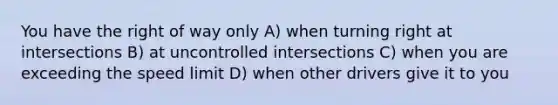 You have the right of way only A) when turning right at intersections B) at uncontrolled intersections C) when you are exceeding the speed limit D) when other drivers give it to you