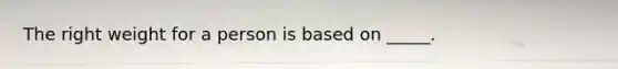 The right weight for a person is based on _____.