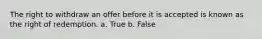 The right to withdraw an offer before it is accepted is known as the right of redemption. a. True b. False