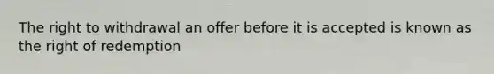 The right to withdrawal an offer before it is accepted is known as the right of redemption