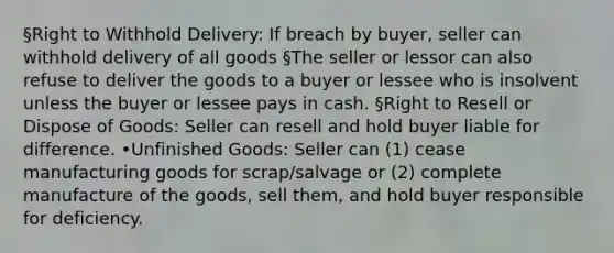 §Right to Withhold Delivery: If breach by buyer, seller can withhold delivery of all goods §The seller or lessor can also refuse to deliver the goods to a buyer or lessee who is insolvent unless the buyer or lessee pays in cash. §Right to Resell or Dispose of Goods: Seller can resell and hold buyer liable for difference. •Unfinished Goods: Seller can (1) cease manufacturing goods for scrap/salvage or (2) complete manufacture of the goods, sell them, and hold buyer responsible for deficiency.