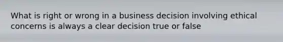 What is right or wrong in a business decision involving ethical concerns is always a clear decision true or false