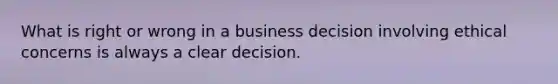 What is right or wrong in a business decision involving ethical concerns is always a clear decision.