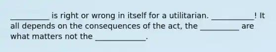 __________ is right or wrong in itself for a utilitarian. ___________! It all depends on the consequences of the act, the __________ are what matters not the _____________.