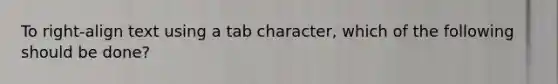 To right-align text using a tab character, which of the following should be done?