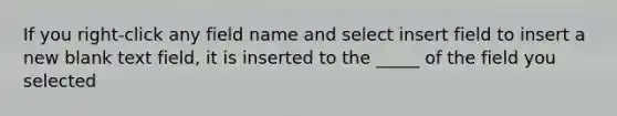 If you right-click any field name and select insert field to insert a new blank text field, it is inserted to the _____ of the field you selected