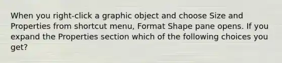 When you right-click a graphic object and choose Size and Properties from shortcut menu, Format Shape pane opens. If you expand the Properties section which of the following choices you get?