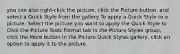 you can also right-click the picture, click the Picture button, and select a Quick Style from the gallery To apply a Quick Style to a picture: Select the picture you want to apply the Quick Style to Click the Picture Tools Format tab In the Picture Styles group, click the More button In the Picture Quick Styles gallery, click an option to apply it to the picture