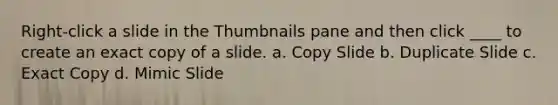 Right-click a slide in the Thumbnails pane and then click ____ to create an exact copy of a slide. a. Copy Slide b. Duplicate Slide c. Exact Copy d. Mimic Slide