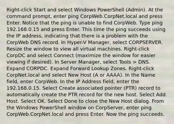 Right-click Start and select Windows PowerShell (Admin). At the command prompt, enter ping CorpWeb.CorpNet.local and press Enter. Notice that the ping is unable to find CorpWeb. Type ping 192.168.0.15 and press Enter. This time the ping succeeds using the IP address, indicating that there is a problem with the CorpWeb DNS record. In Hyper-V Manager, select CORPSERVER. Resize the window to view all virtual machines. Right-click CorpDC and select Connect (maximize the window for easier viewing if desired). In Server Manager, select Tools > DNS. Expand CORPDC. Expand Forward Lookup Zones. Right-click CorpNet.local and select New Host (A or AAAA). In the Name field, enter CorpWeb. In the IP Address field, enter the 192.168.0.15. Select Create associated pointer (PTR) record to automatically create the PTR record for the new host. Select Add Host. Select OK. Select Done to close the New Host dialog. From the Windows PowerShell window on CorpServer, enter ping CorpWeb.CorpNet.local and press Enter. Now the ping succeeds.