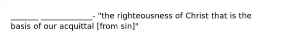 _______ _____________- "the righteousness of Christ that is the basis of our acquittal [from sin]"