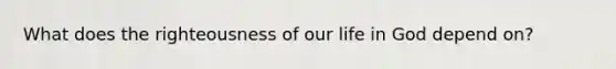 What does the righteousness of our life in God depend on?