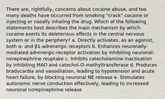 There are, rightfully, concerns about cocaine abuse, and too many deaths have occurred from smoking "crack" cocaine or injecting or nasally inhaling the drug. Which of the following statements best describes the main mechanism by which cocaine exerts its deleterious effects in the central nervous system or in the periphery? a. Directly activates, as an agonist, both α- and β1-adrenergic receptors b. Enhances neuronally-mediated adrenergic-receptor activation by inhibiting neuronal-norepinephrine reuptake c. Inhibits catecholamine inactivation by inhibiting MAO and catechol-O-methyltransferase d. Produces bradycardia and vasodilation, leading to hypotension and acute heart failure, by blocking neuronal NE release e. Stimulates autonomic nerve conduction effectively, leading to increased neuronal norepinephrine release