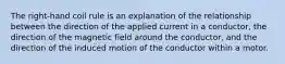 The right-hand coil rule is an explanation of the relationship between the direction of the applied current in a conductor, the direction of the magnetic field around the conductor, and the direction of the induced motion of the conductor within a motor.