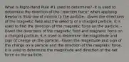 What is Right-Hand Rule #1 used to determine? -It is used to determine the direction of the "reaction force" when applying Newton's third law of motion to the particle. -Given the directions of the magnetic field and the velocity of a charged particle, it is used to find the direction of the magnetic force on the particle. -Given the directions of the magnetic field and magnetic force on a charged particle, it is used to determine the magnitude and sign of charge on the particle. -Given the magnitude and sign of the charge on a particle and the direction of the magnetic force, it is used to determine the magnitude and direction of the net force on the particle.