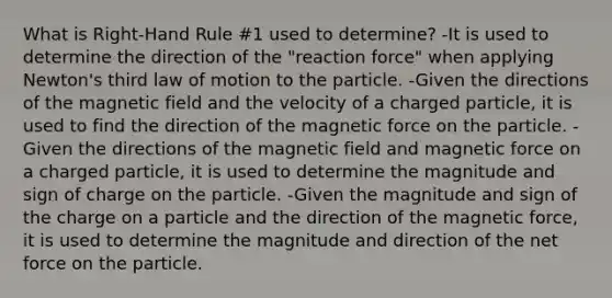 What is Right-Hand Rule #1 used to determine? -It is used to determine the direction of the "reaction force" when applying Newton's third law of motion to the particle. -Given the directions of the magnetic field and the velocity of a charged particle, it is used to find the direction of the magnetic force on the particle. -Given the directions of the magnetic field and magnetic force on a charged particle, it is used to determine the magnitude and sign of charge on the particle. -Given the magnitude and sign of the charge on a particle and the direction of the magnetic force, it is used to determine the magnitude and direction of the net force on the particle.