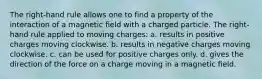 The right-hand rule allows one to find a property of the interaction of a magnetic field with a charged particle. The right-hand rule applied to moving charges: a. results in positive charges moving clockwise. b. results in negative charges moving clockwise. c. can be used for positive charges only. d. gives the direction of the force on a charge moving in a magnetic field.