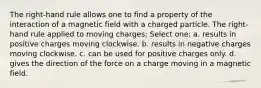 The right-hand rule allows one to find a property of the interaction of a magnetic field with a charged particle. The right-hand rule applied to moving charges: Select one: a. results in positive charges moving clockwise. b. results in negative charges moving clockwise. c. can be used for positive charges only. d. gives the direction of the force on a charge moving in a magnetic field.