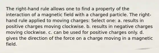 The right-hand rule allows one to find a property of the interaction of a magnetic field with a charged particle. The right-hand rule applied to moving charges: Select one: a. results in positive charges moving clockwise. b. results in negative charges moving clockwise. c. can be used for positive charges only. d. gives the direction of the force on a charge moving in a magnetic field.