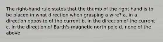 The right-hand rule states that the thumb of the right hand is to be placed in what direction when grasping a wire? a. in a direction opposite of the current b. in the direction of the current c. in the direction of Earth's magnetic north pole d. none of the above