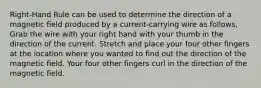 Right-Hand Rule can be used to determine the direction of a magnetic field produced by a current-carrying wire as follows, Grab the wire with your right hand with your thumb in the direction of the current. Stretch and place your four other fingers at the location where you wanted to find out the direction of the magnetic field. Your four other fingers curl in the direction of the magnetic field.