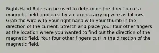 Right-Hand Rule can be used to determine the direction of a magnetic field produced by a current-carrying wire as follows, Grab the wire with your right hand with your thumb in the direction of the current. Stretch and place your four other fingers at the location where you wanted to find out the direction of the magnetic field. Your four other fingers curl in the direction of the magnetic field.