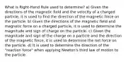 What is Right-Hand Rule used to determine? a) Given the directions of the magnetic field and the velocity of a charged particle, it is used to find the direction of the magnetic force on the particle. b) Given the directions of the magnetic field and magnetic force on a charged particle, it is used to determine the magnitude and sign of charge on the particle. c) Given the magnitude and sign of the charge on a particle and the direction of the magnetic force, it is used to determine the net force on the particle. d) It is used to determine the direction of the "reaction force" when applying Newton's third law of motion to the particle.