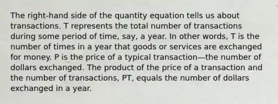 The right-hand side of the quantity equation tells us about transactions. T represents the total number of transactions during some period of time, say, a year. In other words, T is the number of times in a year that goods or services are exchanged for money. P is the price of a typical transaction—the number of dollars exchanged. The product of the price of a transaction and the number of transactions, PT, equals the number of dollars exchanged in a year.